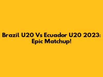 Brazil U20 Vs Ecuador U20 2023: Epic Matchup!