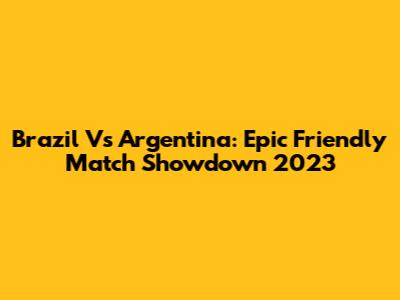 Brazil Vs Argentina: Epic Friendly Match Showdown 2023