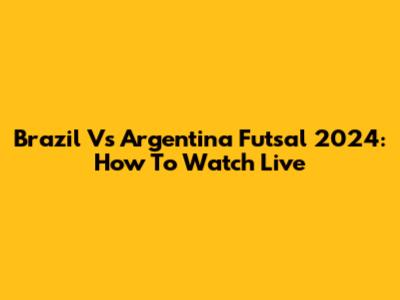 Brazil Vs Argentina Futsal 2024: How To Watch Live
