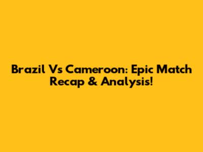 Brazil Vs Cameroon: Epic Match Recap & Analysis!