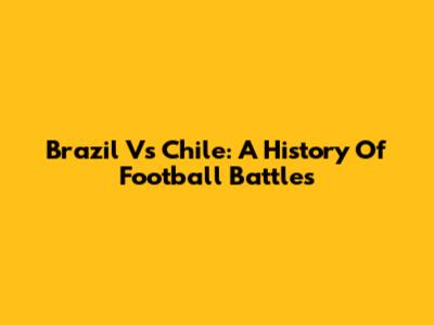 Brazil Vs Chile: A History Of Football Battles