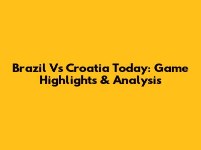 Brazil Vs Croatia Today: Game Highlights & Analysis