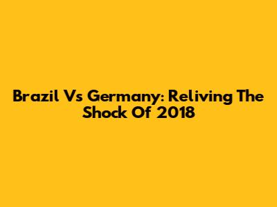 Brazil Vs Germany: Reliving The Shock Of 2018
