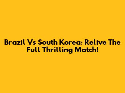 Brazil Vs South Korea: Relive The Full Thrilling Match!