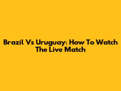 Brazil Vs Uruguay: How To Watch The Live Match