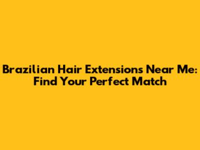 Brazilian Hair Extensions Near Me: Find Your Perfect Match