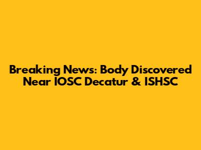 Breaking News: Body Discovered Near IOSC Decatur & ISHSC