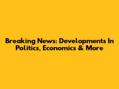 Breaking News: Developments In Politics, Economics & More