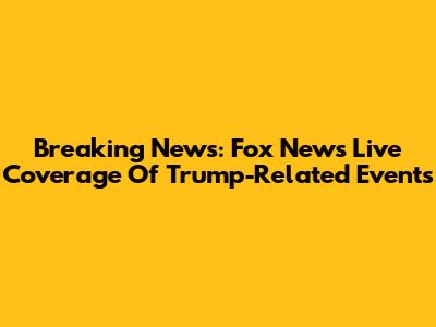 Breaking News: Fox News Live Coverage Of Trump-Related Events