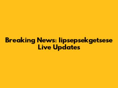 Breaking News: Iipsepsekgetsese Live Updates