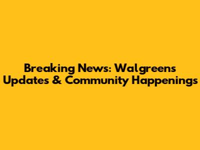Breaking News: Walgreens Updates & Community Happenings