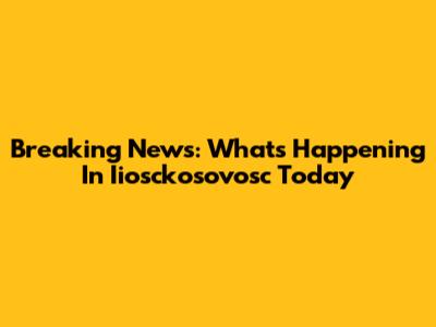 Breaking News: What's Happening In Iiosckosovosc Today