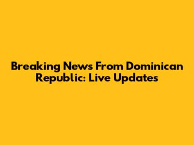 Breaking News From Dominican Republic: Live Updates