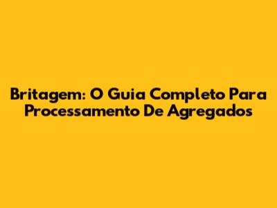 Britagem: O Guia Completo Para Processamento De Agregados