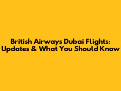 British Airways Dubai Flights: Updates & What You Should Know