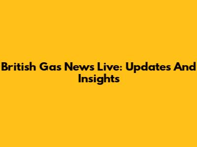 British Gas News Live: Updates And Insights