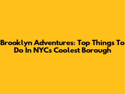 Brooklyn Adventures: Top Things To Do In NYC's Coolest Borough