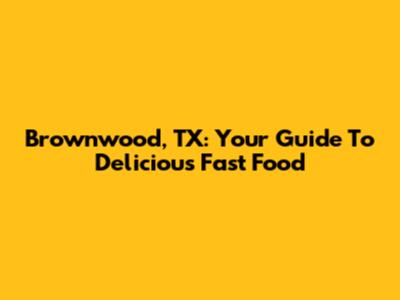 Brownwood, TX: Your Guide To Delicious Fast Food