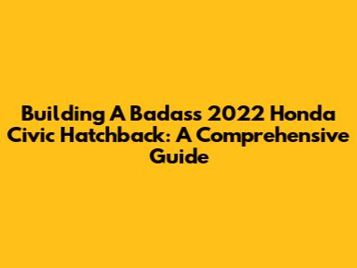 Building A Badass 2022 Honda Civic Hatchback: A Comprehensive Guide