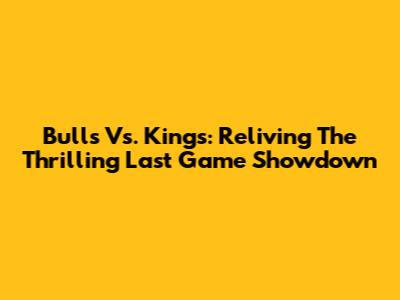 Bulls Vs. Kings: Reliving The Thrilling Last Game Showdown