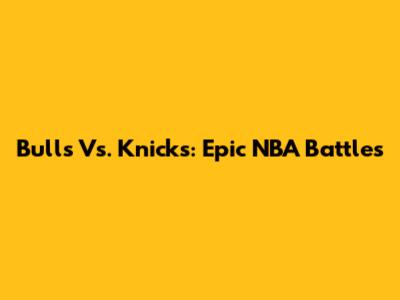 Bulls Vs. Knicks: Epic NBA Battles