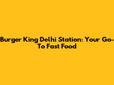 Burger King Delhi Station: Your Go-To Fast Food