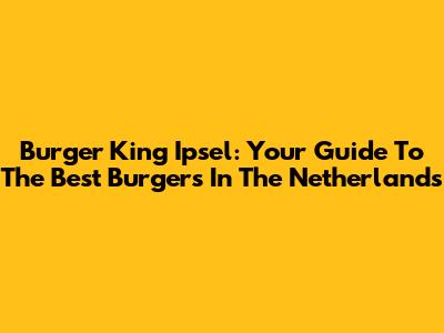 Burger King Ipsel: Your Guide To The Best Burgers In The Netherlands