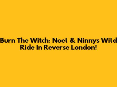 Burn The Witch: Noel & Ninny's Wild Ride In Reverse London!
