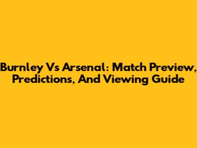 Burnley Vs Arsenal: Match Preview, Predictions, And Viewing Guide