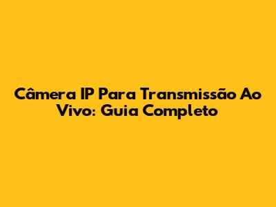 Câmera IP Para Transmissão Ao Vivo: Guia Completo