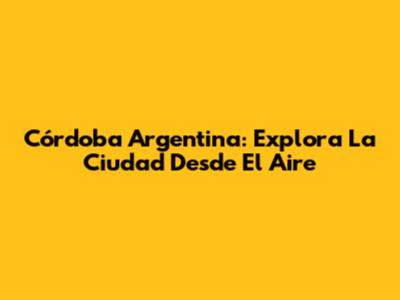 Córdoba Argentina: Explora La Ciudad Desde El Aire