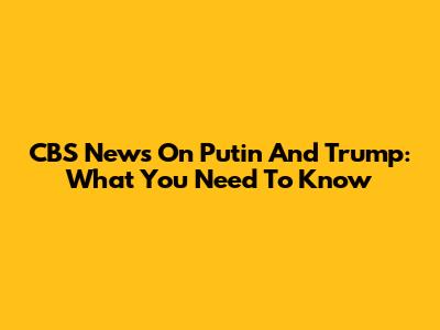 CBS News On Putin And Trump: What You Need To Know