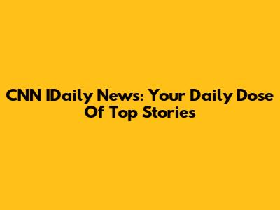 CNN IDaily News: Your Daily Dose Of Top Stories