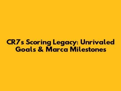CR7's Scoring Legacy: Unrivaled Goals & Marca Milestones