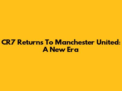 CR7 Returns To Manchester United: A New Era
