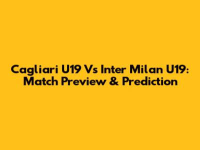 Cagliari U19 Vs Inter Milan U19: Match Preview & Prediction
