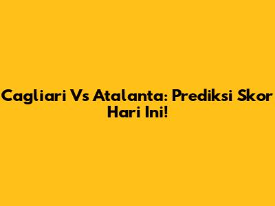 Cagliari Vs Atalanta: Prediksi Skor Hari Ini!