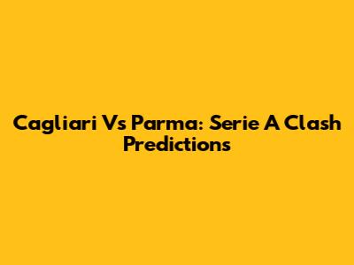 Cagliari Vs Parma: Serie A Clash Predictions