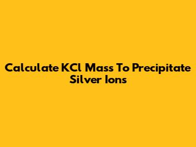 Calculate KCl Mass To Precipitate Silver Ions