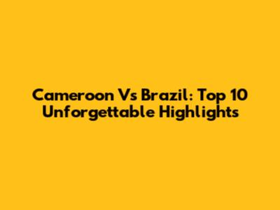 Cameroon Vs Brazil: Top 10 Unforgettable Highlights