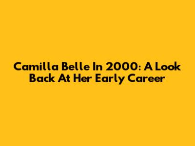 Camilla Belle In 2000: A Look Back At Her Early Career