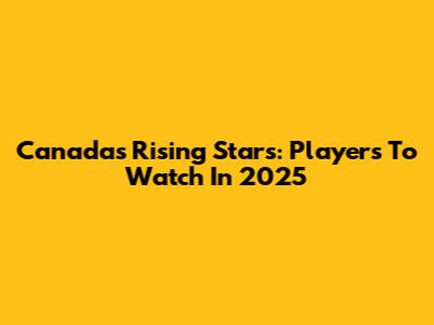 Canada's Rising Stars: Players To Watch In 2025