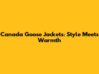 Canada Goose Jackets: Style Meets Warmth