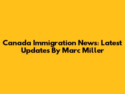 Canada Immigration News: Latest Updates By Marc Miller