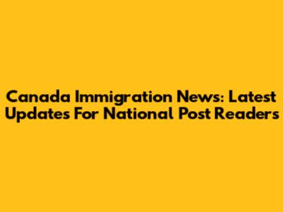 Canada Immigration News: Latest Updates For National Post Readers
