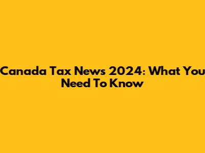 Canada Tax News 2024: What You Need To Know