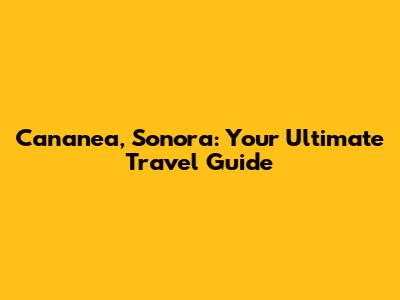 Cananea, Sonora: Your Ultimate Travel Guide