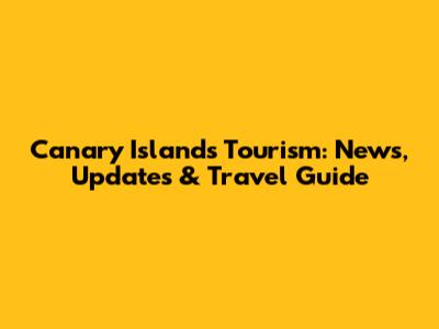Canary Islands Tourism: News, Updates & Travel Guide