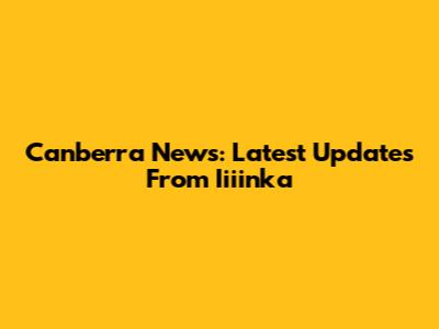 Canberra News: Latest Updates From Iiiinka