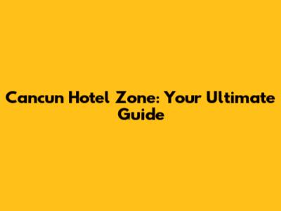 Cancun Hotel Zone: Your Ultimate Guide